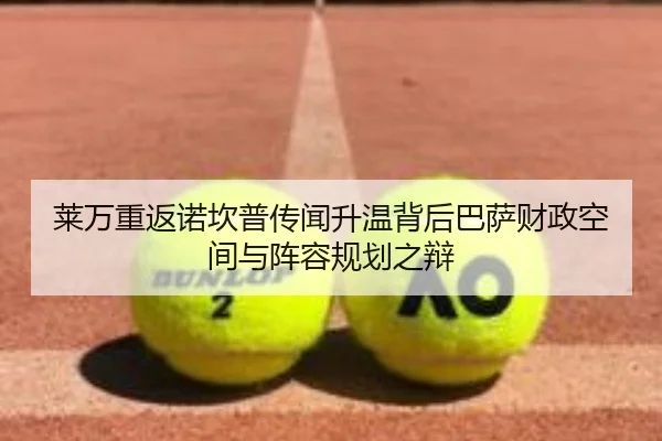 莱万重返诺坎普传闻升温背后巴萨财政空间与阵容规划之辩